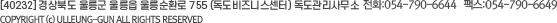 [40232] 경상북도 울릉군 울릉읍 울릉순환로 755 (독도비즈니스센터) 독도관리사무소 전화 : 054-790-6644 팩스 : 054-790-6649 COPYRIGHT (c) ULLEUNG-GUN ALL RIGHTS RESERVED